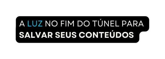 A LUZ NO FIM DO TÚNEL PARA SALVAR SEUS CONTEÚDOS